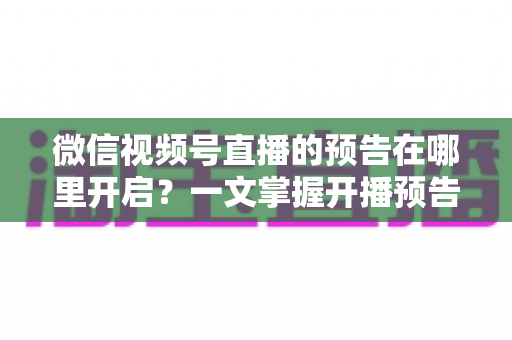 微信视频号直播的预告在哪里开启？一文掌握开播预告设置方法与引流技巧