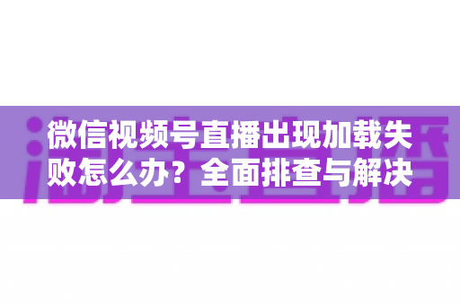 微信视频号直播出现加载失败怎么办？全面排查与解决指南帮你快速恢复观看体验
