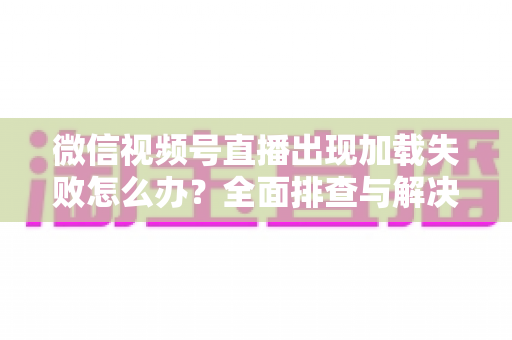 微信视频号直播出现加载失败怎么办？全面排查与解决指南帮你快速恢复观看体验