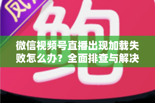 微信视频号直播出现加载失败怎么办？全面排查与解决指南帮你快速恢复观看体验