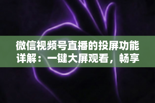 微信视频号直播的投屏功能详解：一键大屏观看，畅享沉浸式直播新体验
