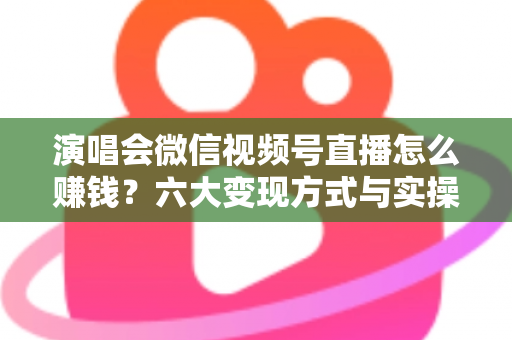 演唱会微信视频号直播怎么赚钱?六大变现方式与实操指南全面解析 演唱会微信视频号直播怎么赚钱?六大变现方式与实操指南全面解析