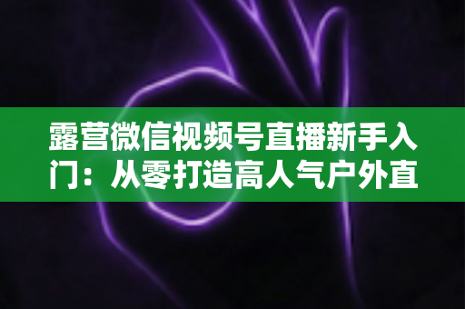 露营微信视频号直播新手入门：从零打造高人气户外直播间的实战指南