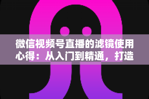 微信视频号直播的滤镜使用心得：从入门到精通，打造高颜值高人气直播间的实用指南