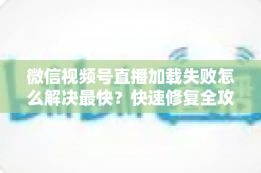 微信视频号直播加载失败怎么解决最快？快速修复全攻略一次讲清
