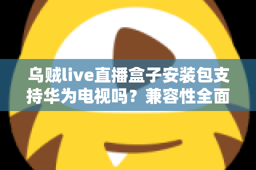 乌贼live直播盒子安装包支持华为电视吗？兼容性全面解析与安装避坑指南