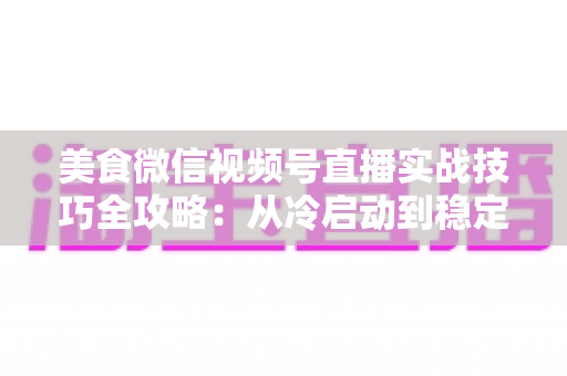 美食微信视频号直播实战技巧全攻略：从冷启动到稳定出单的完整指南