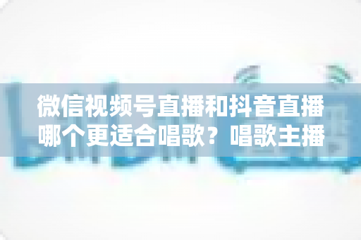 微信视频号直播和抖音直播哪个更适合唱歌?唱歌主播平台选择深度测评指南 微信视频号直播和抖音直播哪个更适合唱歌?唱歌主播平台选择深度测评指南
