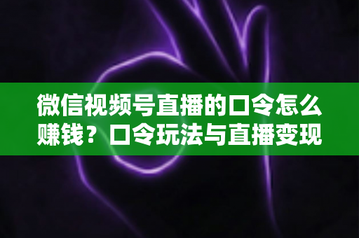 微信视频号直播的口令怎么赚钱？口令玩法与直播变现全攻略