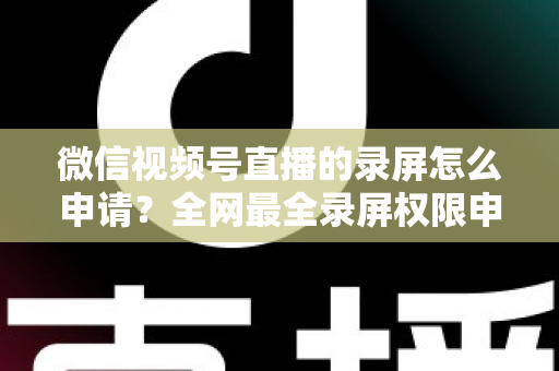 微信视频号直播的录屏怎么申请？全网最全录屏权限申请流程与合规指南