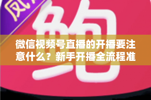微信视频号直播的开播要注意什么？新手开播全流程准备清单与避坑指南