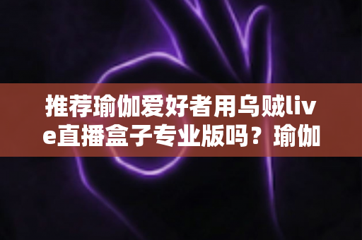 推荐瑜伽爱好者用乌贼live直播盒子专业版吗？瑜伽直播设备深度解析与选购全指南