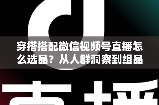 穿搭搭配微信视频号直播怎么选品？从人群洞察到组品策略的高转化选品全指南