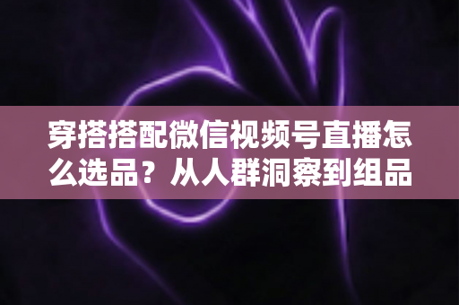 穿搭搭配微信视频号直播怎么选品？从人群洞察到组品策略的高转化选品全指南