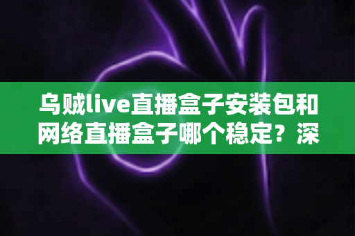 乌贼live直播盒子安装包和网络直播盒子哪个稳定？深度对比分析与实用选购指南