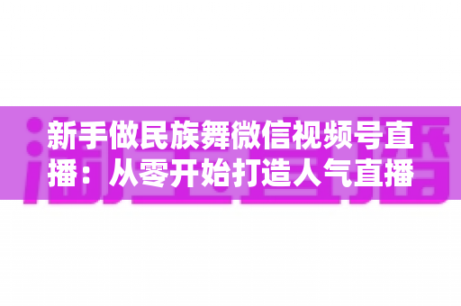 新手做民族舞微信视频号直播:从零开始打造人气直播间全攻略 新手做民族舞微信视频号直播:从零开始打造人气直播间全攻略
