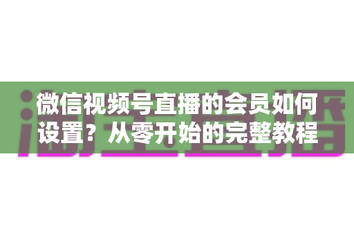 微信视频号直播的会员如何设置？从零开始的完整教程与实战运营指南