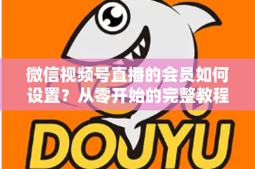 微信视频号直播的会员如何设置？从零开始的完整教程与实战运营指南