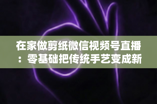 在家做剪纸微信视频号直播：零基础把传统手艺变成新收入的实用指南
