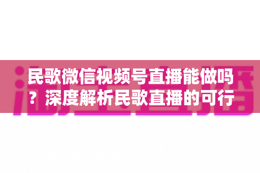 民歌微信视频号直播能做吗?深度解析民歌直播的可行性、操作步骤与变现方法 民歌微信视频号直播能做吗?深度解析民歌直播的可行性、操作步骤与变现方法