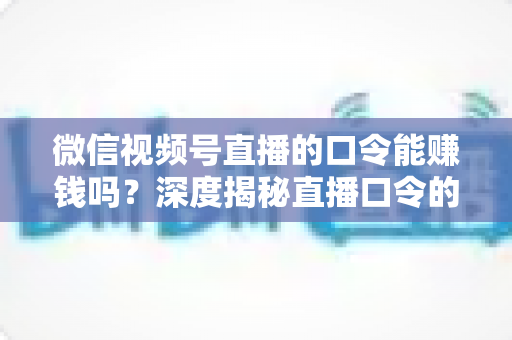 微信视频号直播的口令能赚钱吗？深度揭秘直播口令的赚钱真相、骗局套路与正规变现指南