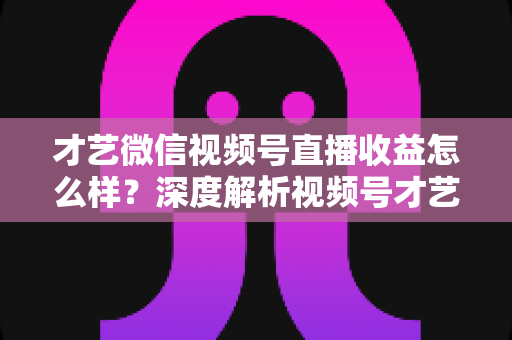 才艺微信视频号直播收益怎么样?深度解析视频号才艺主播赚钱模式与变现前景 才艺微信视频号直播收益怎么样?深度解析视频号才艺主播赚钱模式与变现前景