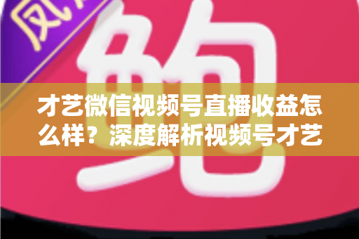才艺微信视频号直播收益怎么样？深度解析视频号才艺主播赚钱模式与变现前景