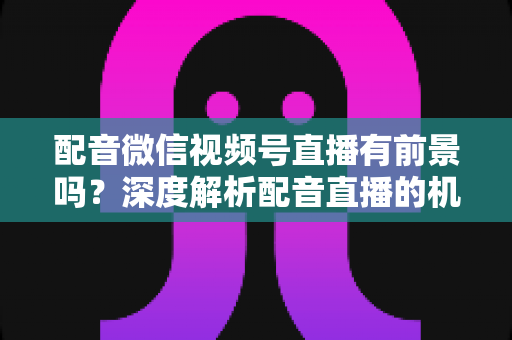 配音微信视频号直播有前景吗?深度解析配音直播的机遇、变现路径与未来发展 配音微信视频号直播有前景吗?深度解析配音直播的机遇、变现路径与未来发展