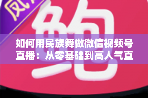 如何用民族舞做微信视频号直播：从零基础到高人气直播间的完整实战指南