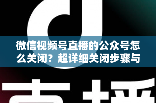 微信视频号直播的公众号怎么关闭？超详细关闭步骤与避坑指南一次讲清