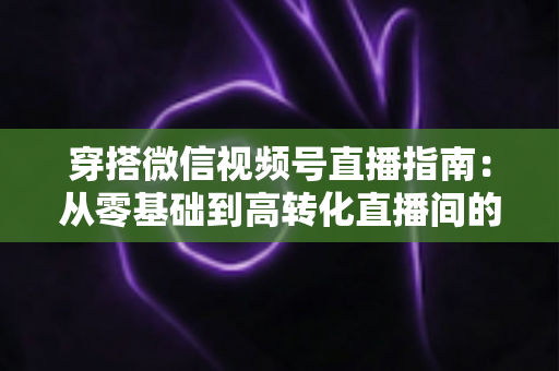 穿搭微信视频号直播指南：从零基础到高转化直播间的全方位实战攻略