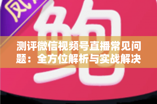 测评微信视频号直播常见问题：全方位解析与实战解决方案指南