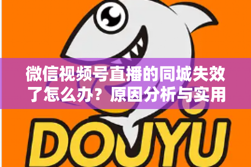 微信视频号直播的同城失效了怎么办?原因分析与实用解决方案全攻略 微信视频号直播的同城失效了怎么办?原因分析与实用解决方案全攻略