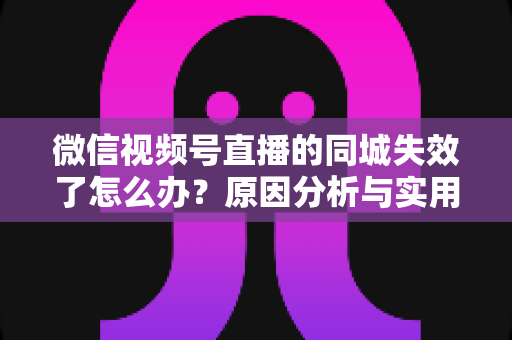 微信视频号直播的同城失效了怎么办?原因分析与实用解决方案全攻略 微信视频号直播的同城失效了怎么办?原因分析与实用解决方案全攻略