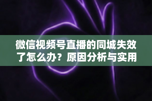 微信视频号直播的同城失效了怎么办？原因分析与实用解决方案全攻略