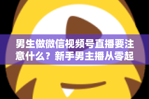 男生做微信视频号直播要注意什么？新手男主播从零起号的避坑与实战全攻略