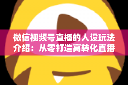 微信视频号直播的人设玩法介绍：从零打造高转化直播间人设的完整实战指南