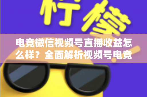 电竞微信视频号直播收益怎么样？全面解析视频号电竞直播的赚钱方式与真实收入水平
