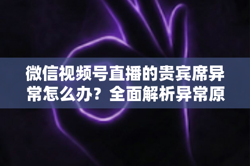 微信视频号直播的贵宾席异常怎么办？全面解析异常原因与快速解决方案