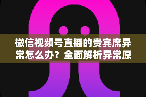 微信视频号直播的贵宾席异常怎么办？全面解析异常原因与快速解决方案
