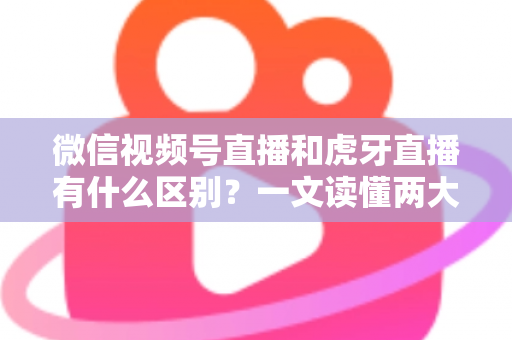 微信视频号直播和虎牙直播有什么区别？一文读懂两大直播平台的定位、玩法与变现差异