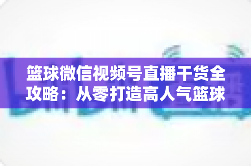 篮球微信视频号直播干货全攻略:从零打造高人气篮球直播间的实战指南 篮球微信视频号直播干货全攻略:从零打造高人气篮球直播间的实战指南