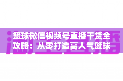 篮球微信视频号直播干货全攻略：从零打造高人气篮球直播间的实战指南