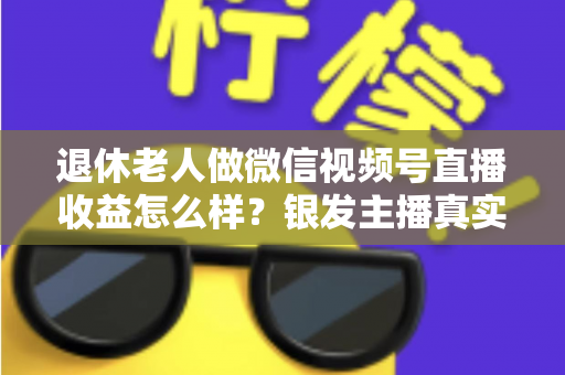 退休老人做微信视频号直播收益怎么样？银发主播真实收入与变现全攻略