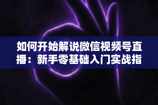 如何开始解说微信视频号直播:新手零基础入门实战指南 如何开始解说微信视频号直播:新手零基础入门实战指南