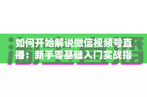 如何开始解说微信视频号直播:新手零基础入门实战指南 如何开始解说微信视频号直播:新手零基础入门实战指南