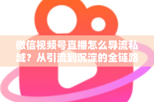 微信视频号直播怎么导流私域？从引流到沉淀的全链路实战指南