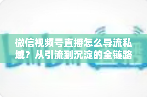 微信视频号直播怎么导流私域？从引流到沉淀的全链路实战指南