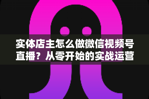 实体店主怎么做微信视频号直播?从零开始的实战运营全攻略 实体店主怎么做微信视频号直播?从零开始的实战运营全攻略