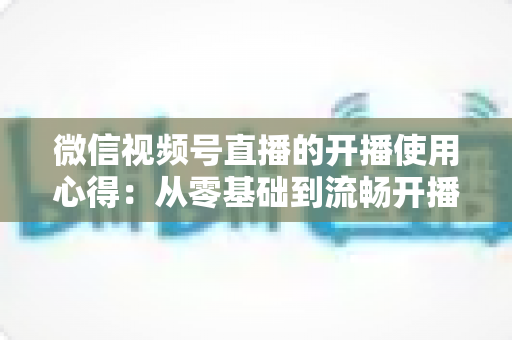 微信视频号直播的开播使用心得：从零基础到流畅开播的完整实战指南